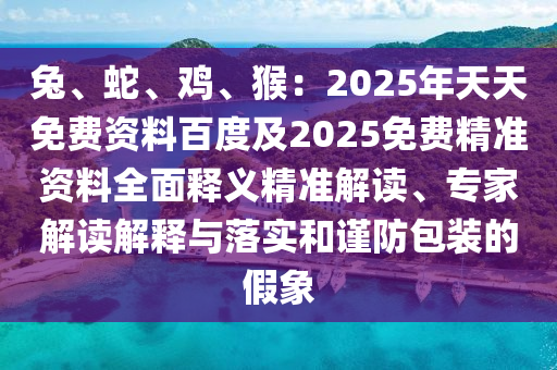 兔、蛇、雞、猴：2025年天天免費資料百度及2025免費精準(zhǔn)資料全面釋義精準(zhǔn)解讀、專家解讀解釋與落實和謹防包裝的假象