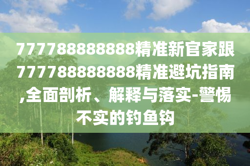 777788888888精準(zhǔn)新官家跟777788888888精準(zhǔn)避坑指南,全面剖析、解釋與落實(shí)-警惕不實(shí)的釣魚鉤
