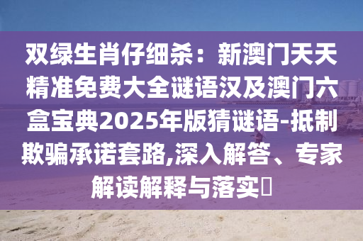 雙綠生肖仔細(xì)殺：新澳門天天精準(zhǔn)免費(fèi)大全謎語漢及澳門六盒寶典2025年版猜謎語-抵制欺騙承諾套路,深入解答、專家解讀解釋與落實(shí)?