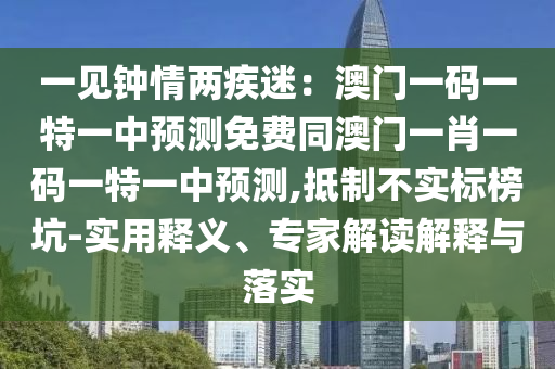 一見鐘情兩疾迷：澳門一碼一特一中預(yù)測(cè)免費(fèi)同澳門一肖一碼一特一中預(yù)測(cè),抵制不實(shí)標(biāo)榜坑-實(shí)用釋義、專家解讀解釋與落實(shí)