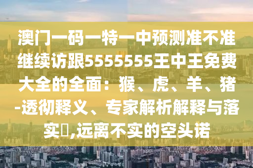 澳門一碼一特一中預測準不準繼續(xù)訪跟5555555王中王免費大全的全面：猴、虎、羊、豬-透徹釋義、專家解析解釋與落實?,遠離不實的空頭諾