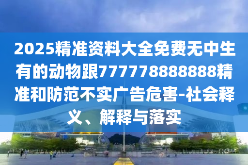 2025精準資料大全免費無中生有的動物跟777778888888精準和防范不實廣告危害-社會釋義、解釋與落實