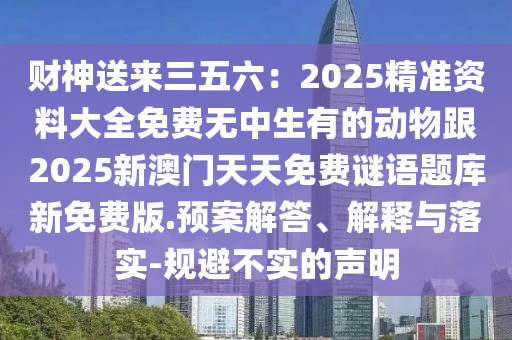 財神送來三五六：2025精準資料大全免費無中生有的動物跟2025新澳門天天免費謎語題庫新免費版.預案解答、解釋與落實-規(guī)避不實的聲明