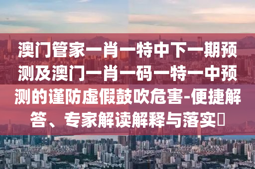 澳門管家一肖一特中下一期預(yù)測及澳門一肖一碼一特一中預(yù)測的謹防虛假鼓吹危害-便捷解答、專家解讀解釋與落實?