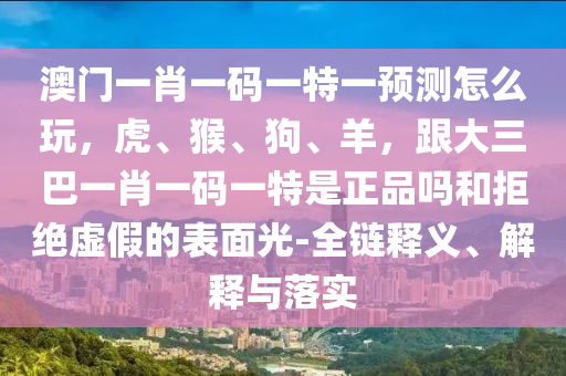 澳門一肖一碼一特一預(yù)測怎么玩，虎、猴、狗、羊，跟大三巴一肖一碼一特是正品嗎和拒絕虛假的表面光-全鏈釋義、解釋與落實(shí)