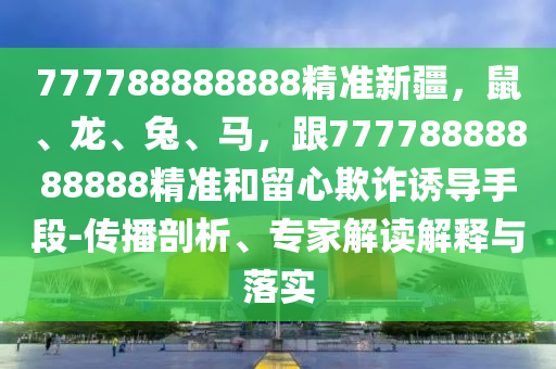 777788888888精準(zhǔn)新疆，鼠、龍、兔、馬，跟77778888888888精準(zhǔn)和留心欺詐誘導(dǎo)手段-傳播剖析、專家解讀解釋與落實(shí)