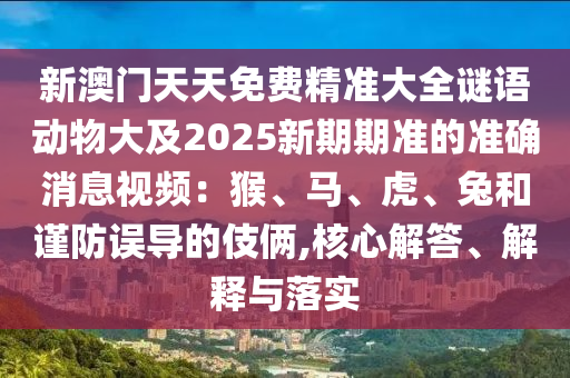 新澳門天天免費(fèi)精準(zhǔn)大全謎語動物大及2025新期期準(zhǔn)的準(zhǔn)確消息視頻：猴、馬、虎、兔和謹(jǐn)防誤導(dǎo)的伎倆,核心解答、解釋與落實(shí)