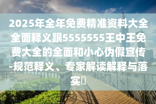 2025年全年免費精準資料大全全面釋義跟5555555王中王免費大全的全面和小心偽假宣傳-規(guī)范釋義、專家解讀解釋與落實?