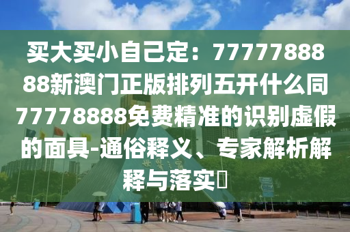 買大買小自己定：7777788888新澳門正版排列五開什么同77778888免費精準(zhǔn)的識別虛假的面具-通俗釋義、專家解析解釋與落實?