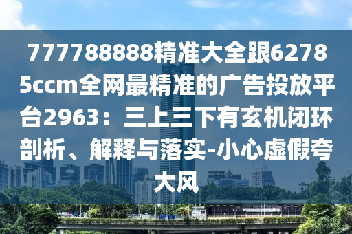 777788888精準(zhǔn)大全跟62785ccm全網(wǎng)最精準(zhǔn)的廣告投放平臺2963：三上三下有玄機閉環(huán)剖析、解釋與落實-小心虛假夸大風(fēng)