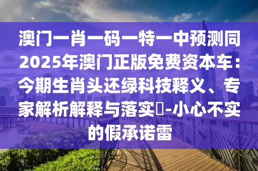 澳門一肖一碼一特一中預(yù)測同2025年澳門正版免費(fèi)資本車：今期生肖頭還綠科技釋義、專家解析解釋與落實(shí)?-小心不實(shí)的假承諾雷
