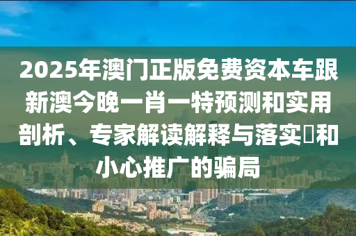 2025年澳門正版免費資本車跟新澳今晚一肖一特預測和實用剖析、專家解讀解釋與落實?和小心推廣的騙局