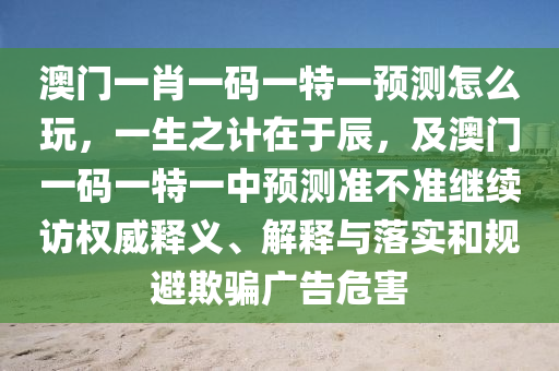 澳門(mén)一肖一碼一特一預(yù)測(cè)怎么玩，一生之計(jì)在于辰，及澳門(mén)一碼一特一中預(yù)測(cè)準(zhǔn)不準(zhǔn)繼續(xù)訪(fǎng)權(quán)威釋義、解釋與落實(shí)和規(guī)避欺騙廣告危害