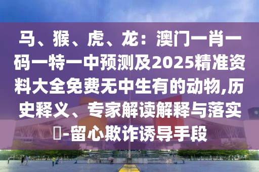 馬、猴、虎、龍：澳門(mén)一肖一碼一特一中預(yù)測(cè)及2025精準(zhǔn)資料大全免費(fèi)無(wú)中生有的動(dòng)物,歷史釋義、專(zhuān)家解讀解釋與落實(shí)?-留心欺詐誘導(dǎo)手段