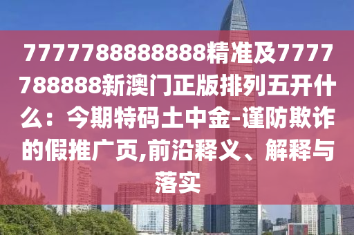 7777788888888精準(zhǔn)及7777788888新澳門正版排列五開什么：今期特碼土中金-謹(jǐn)防欺詐的假推廣頁,前沿釋義、解釋與落實
