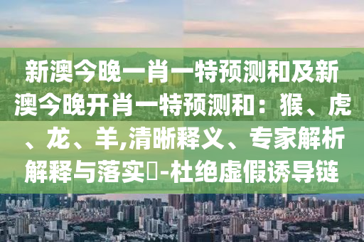 新澳今晚一肖一特預(yù)測和及新澳今晚開肖一特預(yù)測和：猴、虎、龍、羊,清晰釋義、專家解析解釋與落實?-杜絕虛假誘導(dǎo)鏈