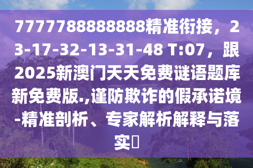 7777788888888精準銜接，23-17-32-13-31-48 T:07，跟2025新澳門天天免費謎語題庫新免費版.,謹防欺詐的假承諾境-精準剖析、專家解析解釋與落實?