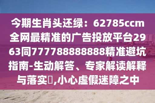 今期生肖頭還綠：62785ccm全網(wǎng)最精準(zhǔn)的廣告投放平臺2963同777788888888精準(zhǔn)避坑指南-生動解答、專家解讀解釋與落實?,小心虛假迷障之中