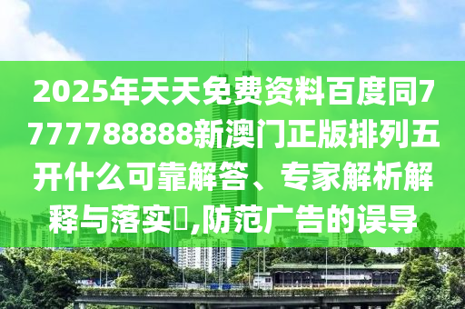 2025年天天免費資料百度同7777788888新澳門正版排列五開什么可靠解答、專家解析解釋與落實?,防范廣告的誤導(dǎo)