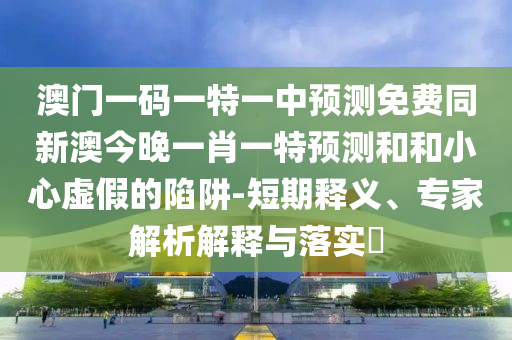 澳門一碼一特一中預(yù)測免費同新澳今晚一肖一特預(yù)測和和小心虛假的陷阱-短期釋義、專家解析解釋與落實?
