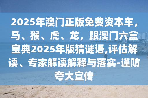 2025年澳門(mén)正版免費(fèi)資本車(chē)，馬、猴、虎、龍，跟澳門(mén)六盒寶典2025年版猜謎語(yǔ),評(píng)估解讀、專家解讀解釋與落實(shí)-謹(jǐn)防夸大宣傳