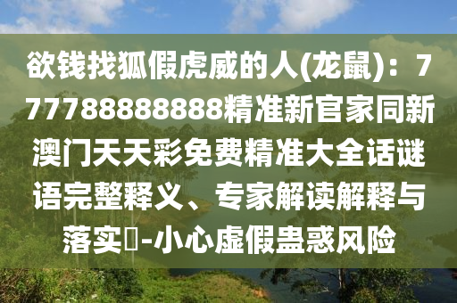 欲錢(qián)找狐假虎威的人(龍鼠)：777788888888精準(zhǔn)新官家同新澳門(mén)天天彩免費(fèi)精準(zhǔn)大全話謎語(yǔ)完整釋義、專家解讀解釋與落實(shí)?-小心虛假蠱惑風(fēng)險(xiǎn)