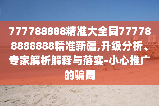 777788888精準(zhǔn)大全同777788888888精準(zhǔn)新疆,升級分析、專家解析解釋與落實(shí)-小心推廣的騙局