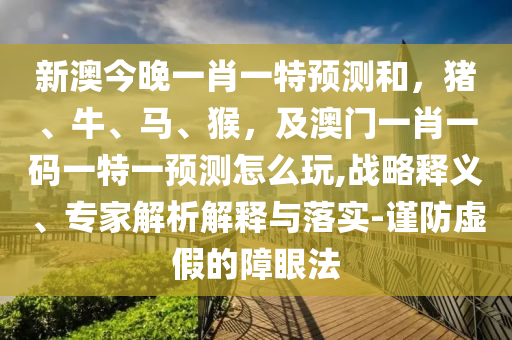 新澳今晚一肖一特預(yù)測和，豬、牛、馬、猴，及澳門一肖一碼一特一預(yù)測怎么玩,戰(zhàn)略釋義、專家解析解釋與落實(shí)-謹(jǐn)防虛假的障眼法