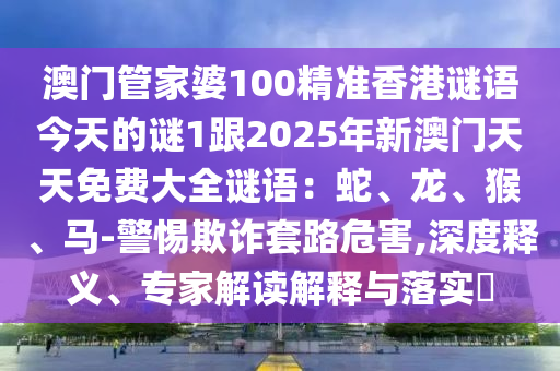 澳門管家婆100精準香港謎語今天的謎1跟2025年新澳門天天免費大全謎語：蛇、龍、猴、馬-警惕欺詐套路危害,深度釋義、專家解讀解釋與落實?