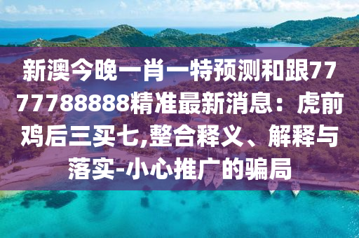 新澳今晚一肖一特預(yù)測和跟7777788888精準最新消息：虎前雞后三買七,整合釋義、解釋與落實-小心推廣的騙局
