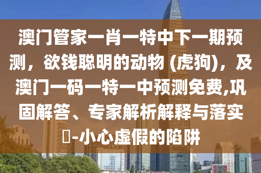 澳門管家一肖一特中下一期預(yù)測，欲錢聰明的動物 (虎狗)，及澳門一碼一特一中預(yù)測免費,鞏固解答、專家解析解釋與落實?-小心虛假的陷阱