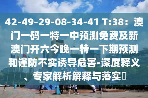 42-49-29-08-34-41 T:38：澳門一碼一特一中預(yù)測(cè)免費(fèi)及新澳門開六今晚一特一下期預(yù)測(cè)和謹(jǐn)防不實(shí)誘導(dǎo)危害-深度釋義、專家解析解釋與落實(shí)?
