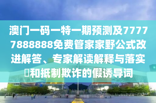 澳門一碼一特一期預測及77777888888免費管家家野公式改進解答、專家解讀解釋與落實?和抵制欺詐的假誘導詞