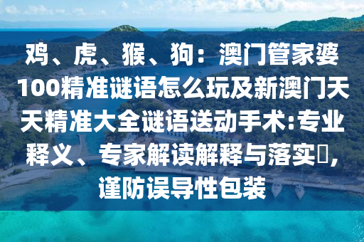 雞、虎、猴、狗：澳門管家婆100精準謎語怎么玩及新澳門天天精準大全謎語送動手術:專業(yè)釋義、專家解讀解釋與落實?,謹防誤導性包裝