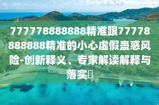 777778888888精準(zhǔn)跟77778888888精準(zhǔn)的小心虛假蠱惑風(fēng)險-創(chuàng)新釋義、專家解讀解釋與落實?