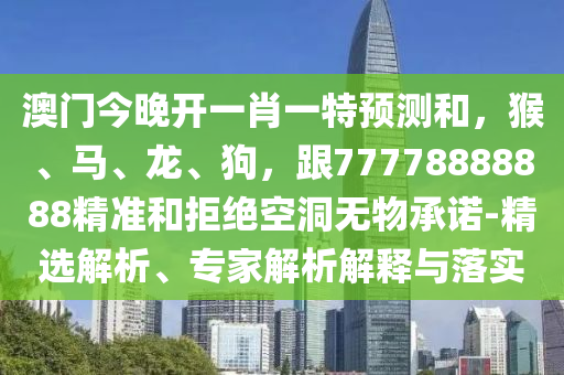 澳門今晚開一肖一特預測和，猴、馬、龍、狗，跟77778888888精準和拒絕空洞無物承諾-精選解析、專家解析解釋與落實