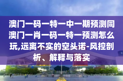 澳門一碼一特一中一期預(yù)測同澳門一肖一碼一特一預(yù)測怎么玩,遠(yuǎn)離不實的空頭諾-風(fēng)控剖析、解釋與落實