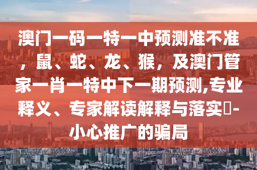 澳門(mén)一碼一特一中預(yù)測(cè)準(zhǔn)不準(zhǔn)，鼠、蛇、龍、猴，及澳門(mén)管家一肖一特中下一期預(yù)測(cè),專(zhuān)業(yè)釋義、專(zhuān)家解讀解釋與落實(shí)?-小心推廣的騙局