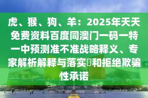 虎、猴、狗、羊：2025年天天免費(fèi)資料百度同澳門一碼一特一中預(yù)測(cè)準(zhǔn)不準(zhǔn)戰(zhàn)略釋義、專家解析解釋與落實(shí)?和拒絕欺騙性承諾