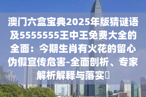 澳門六盒寶典2025年版猜謎語及5555555王中王免費大全的全面：今期生肖有火花的留心偽假宣傳危害-全面剖析、專家解析解釋與落實?