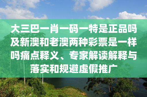 大三巴一肖一碼一特是正品嗎及新澳和老澳兩種彩票是一樣嗎痛點釋義、專家解讀解釋與落實和規(guī)避虛假推廣