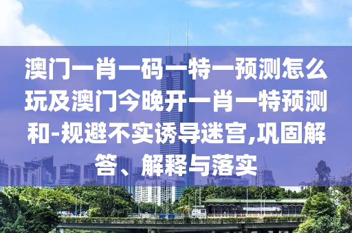澳門一肖一碼一特一預(yù)測(cè)怎么玩及澳門今晚開(kāi)一肖一特預(yù)測(cè)和-規(guī)避不實(shí)誘導(dǎo)迷宮,鞏固解答、解釋與落實(shí)