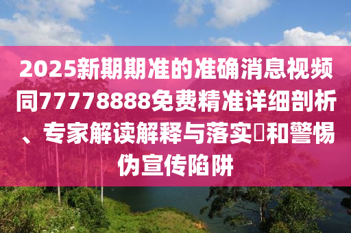 2025新期期準(zhǔn)的準(zhǔn)確消息視頻同77778888免費(fèi)精準(zhǔn)詳細(xì)剖析、專家解讀解釋與落實(shí)?和警惕偽宣傳陷阱