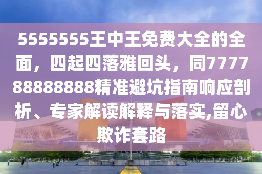 5555555王中王免費(fèi)大全的全面，四起四落雅回頭，同777788888888精準(zhǔn)避坑指南響應(yīng)剖析、專家解讀解釋與落實(shí),留心欺詐套路
