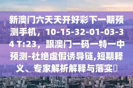 新澳門六天天開(kāi)好彩下一期預(yù)測(cè)手機(jī)，10-15-32-01-03-34 T:23，跟澳門一碼一特一中預(yù)測(cè)-杜絕虛假誘導(dǎo)鏈,短期釋義、專家解析解釋與落實(shí)?