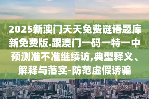 2025新澳門天天免費謎語題庫新免費版.跟澳門一碼一特一中預(yù)測準不準繼續(xù)訪,典型釋義、解釋與落實-防范虛假誘騙