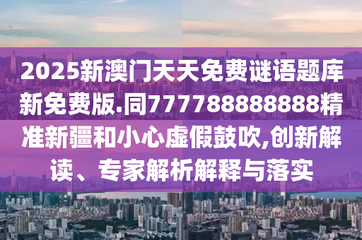 2025新澳門天天免費謎語題庫新免費版.同777788888888精準新疆和小心虛假鼓吹,創(chuàng)新解讀、專家解析解釋與落實