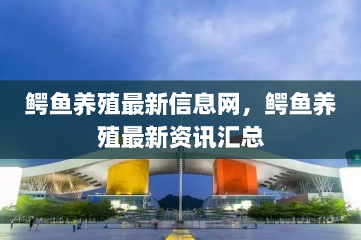 鱷魚養(yǎng)殖最新信息網(wǎng)，鱷魚養(yǎng)殖最新資訊匯總
