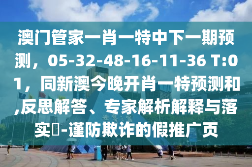 澳門管家一肖一特中下一期預(yù)測(cè)，05-32-48-16-11-36 T:01，同新澳今晚開肖一特預(yù)測(cè)和,反思解答、專家解析解釋與落實(shí)?-謹(jǐn)防欺詐的假推廣頁(yè)
