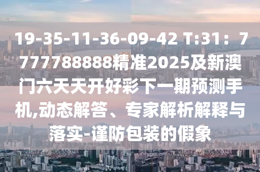19-35-11-36-09-42 T:31：7777788888精準(zhǔn)2025及新澳門六天天開好彩下一期預(yù)測手機,動態(tài)解答、專家解析解釋與落實-謹防包裝的假象